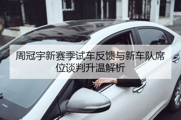 周冠宇新赛季试车反馈与新车队席位谈判升温解析