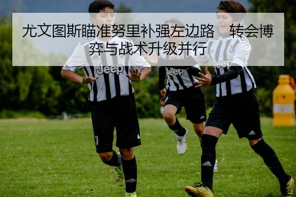 尤文图斯瞄准努里补强左边路　转会博弈与战术升级并行